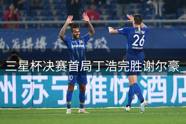 三星杯决赛首局丁浩完胜谢尔豪 次局27日进行
