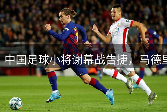 中国足球小将谢幕战告捷，马德里赛位列第七