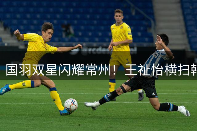 国羽双星闪耀常州！王祉怡横扫韩国劲敌 石宇奇逆转晋级八强