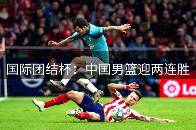 国际团结杯：中国男篮迎两连胜