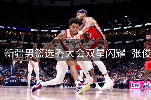 新疆男篮选秀大会双星闪耀 张俊生王一为加盟开启新篇章