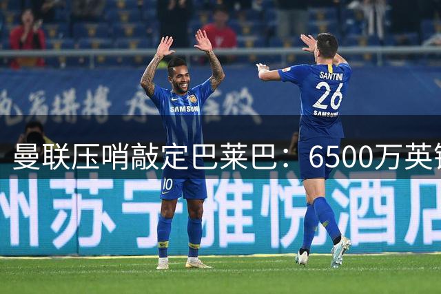 曼联压哨敲定巴莱巴：6500万英镑锁定布莱顿中场，卡里克压力未减