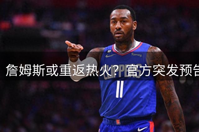 詹姆斯或重返热火？官方突发预告视频引发离职风波