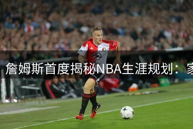 詹姆斯首度揭秘NBA生涯规划：家庭与商业帝国如何左右未来抉择