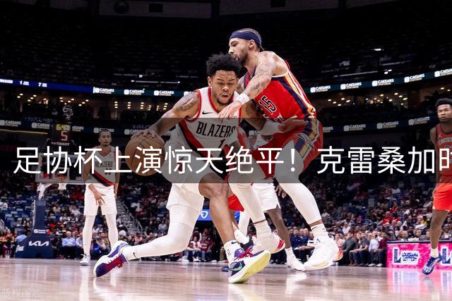 足协杯上演惊天绝平！克雷桑加时读秒破门救主 泰山死里逃生