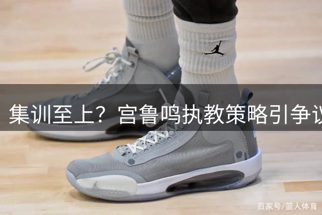集训至上？宫鲁鸣执教策略引争议，中国女篮遭遇发展困境
