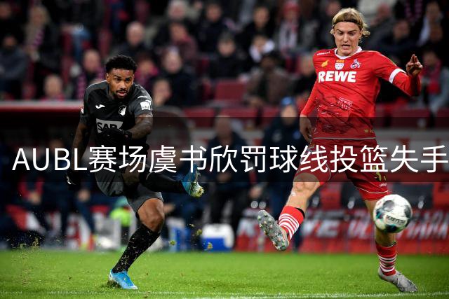 AUBL赛场虞书欣罚球线投篮失手 无奈离场显失落