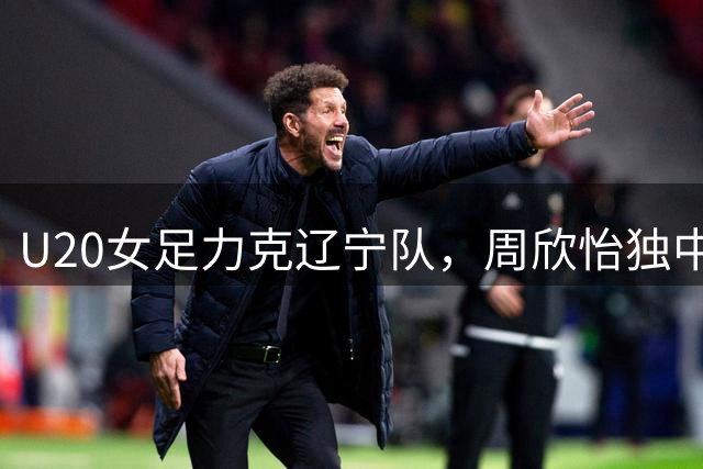 U20女足力克辽宁队，周欣怡独中两元建功